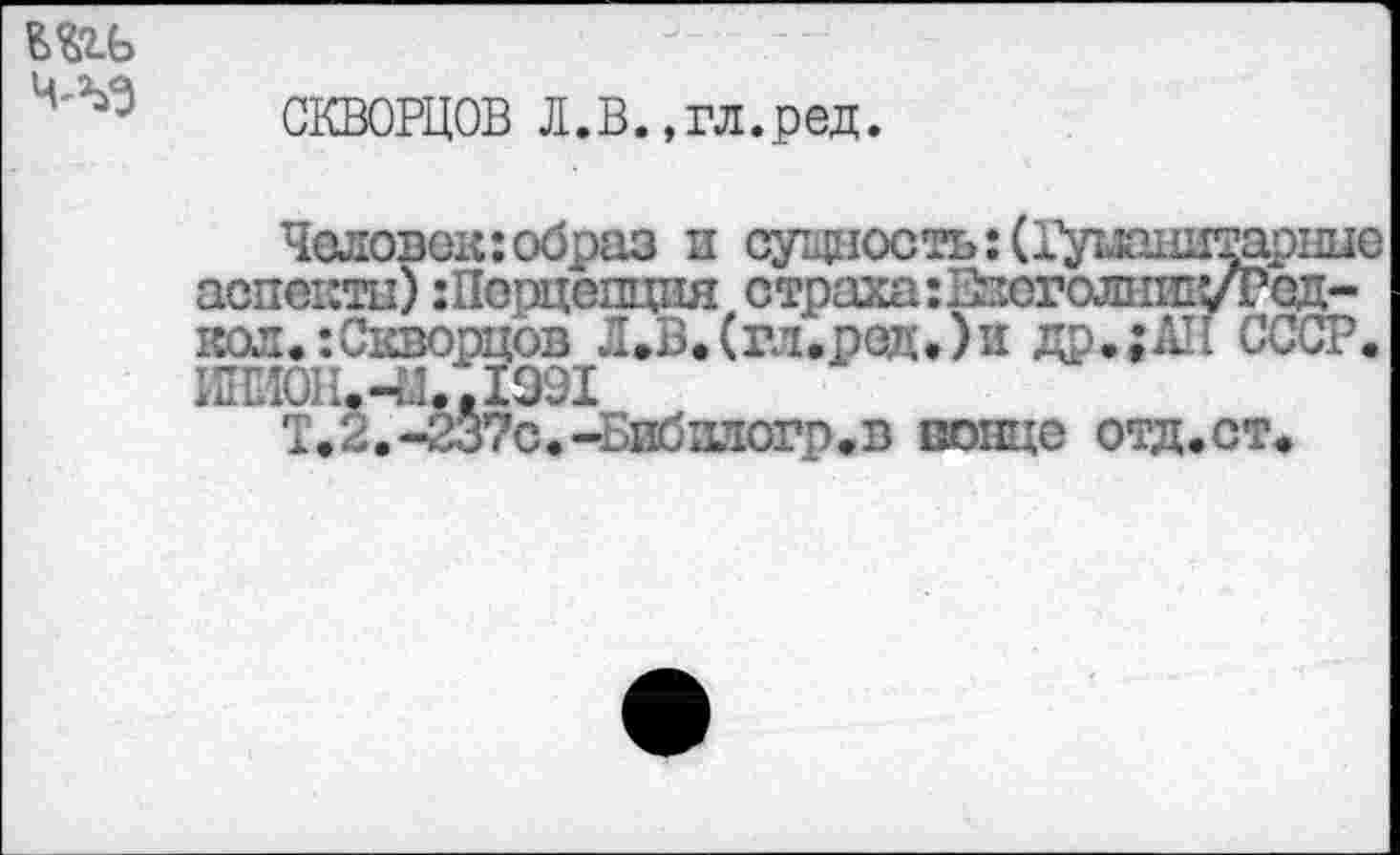 ﻿т ЧЛ-3
СКВОРЦОВ Л.В.,гл.ред.
Человек:образ и сущ11ость:(11уш1щтарн11е аспекта) :Порцепция страхагИзоголшпуРзд-кол.:Скворцов Л.В.(гл.ред.)и др.;АН СССР. 1Ш0Н.-И..1991
Т.2.-237с.-Бибилогр.в донце отд.ст.